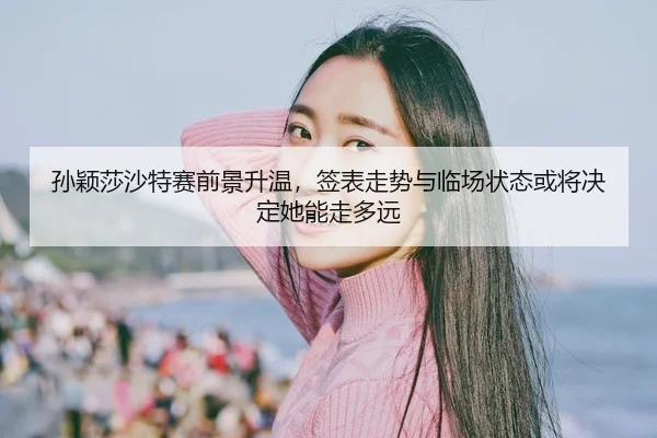 孙颖莎沙特赛前景升温，签表走势与临场状态或将决定她能走多远